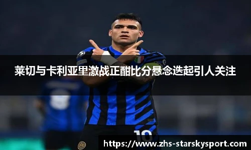 莱切与卡利亚里激战正酣比分悬念迭起引人关注